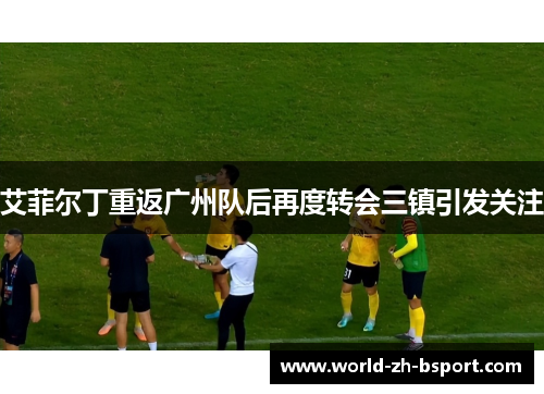 艾菲尔丁重返广州队后再度转会三镇引发关注