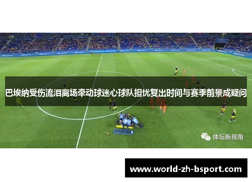 巴埃纳受伤流泪离场牵动球迷心球队担忧复出时间与赛季前景成疑问