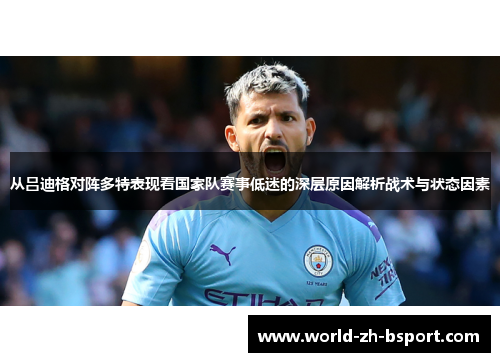 从吕迪格对阵多特表现看国家队赛事低迷的深层原因解析战术与状态因素 从吕迪格对阵多特表现看国家队赛事低迷的深层原因解析战术与状态因素